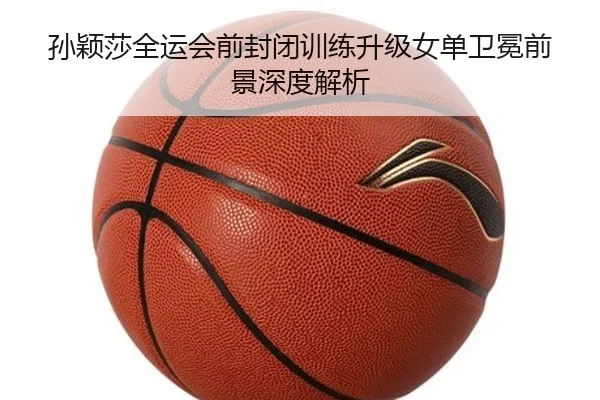 孙颖莎全运会前封闭训练升级女单卫冕前景深度解析